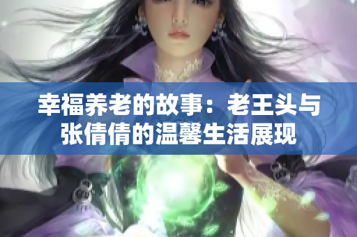 幸福养老的故事：老王头与张倩倩的温馨生活展现