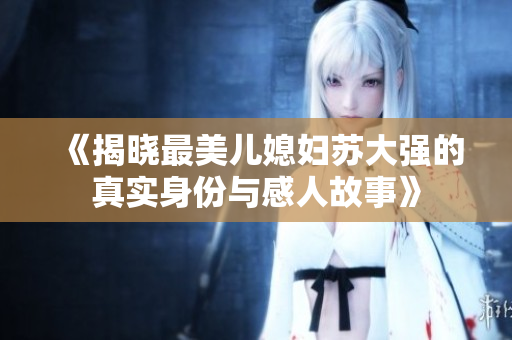 《揭晓最美儿媳妇苏大强的真实身份与感人故事》
