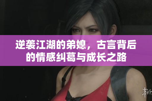 逆袭江湖的弟媳，古言背后的情感纠葛与成长之路