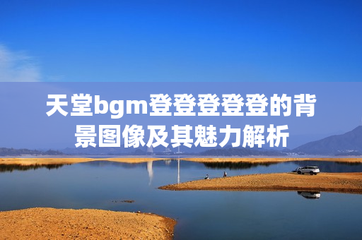 天堂bgm登登登登登的背景图像及其魅力解析