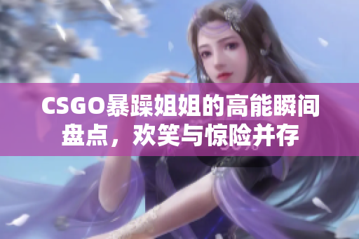 CSGO暴躁姐姐的高能瞬间盘点，欢笑与惊险并存