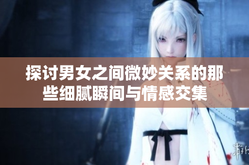 探讨男女之间微妙关系的那些细腻瞬间与情感交集