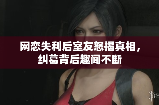 网恋失利后室友怒揭真相，纠葛背后趣闻不断