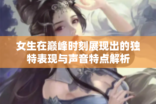 女生在巅峰时刻展现出的独特表现与声音特点解析