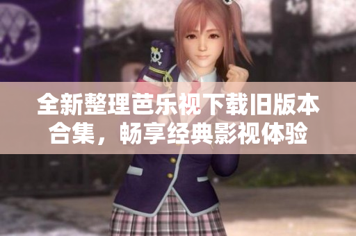 全新整理芭乐视下载旧版本合集，畅享经典影视体验