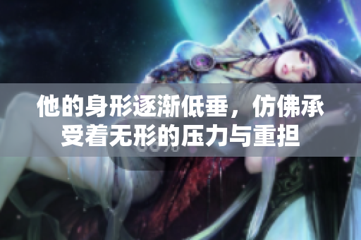 他的身形逐渐低垂，仿佛承受着无形的压力与重担
