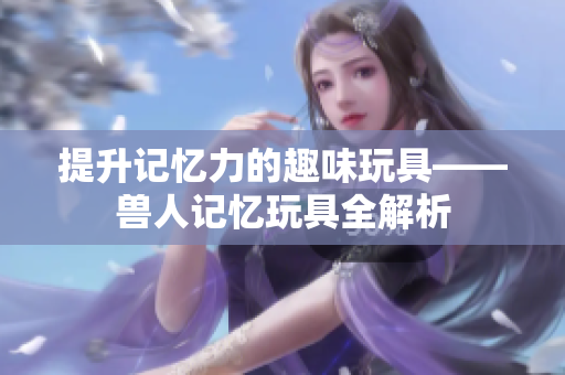 提升记忆力的趣味玩具——兽人记忆玩具全解析
