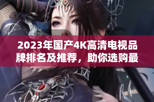 2023年国产4K高清电视品牌排名及推荐，助你选购最佳款式