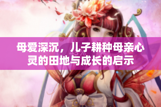 母爱深沉，儿子耕种母亲心灵的田地与成长的启示
