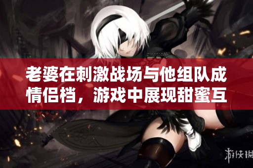 老婆在刺激战场与他组队成情侣档，游戏中展现甜蜜互动