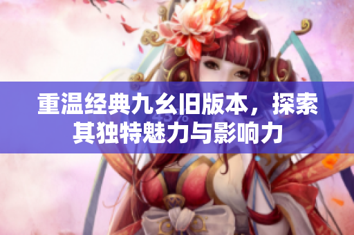 重温经典九幺旧版本，探索其独特魅力与影响力