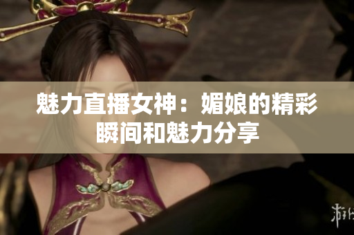 魅力直播女神：媚娘的精彩瞬间和魅力分享