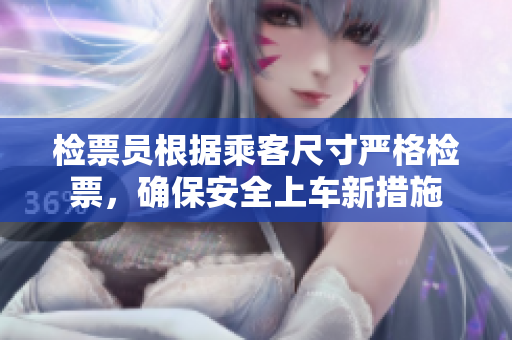 检票员根据乘客尺寸严格检票，确保安全上车新措施