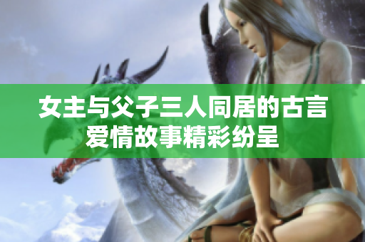 女主与父子三人同居的古言爱情故事精彩纷呈