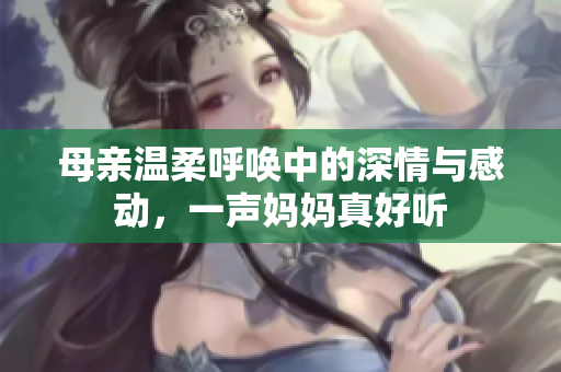 母亲温柔呼唤中的深情与感动，一声妈妈真好听