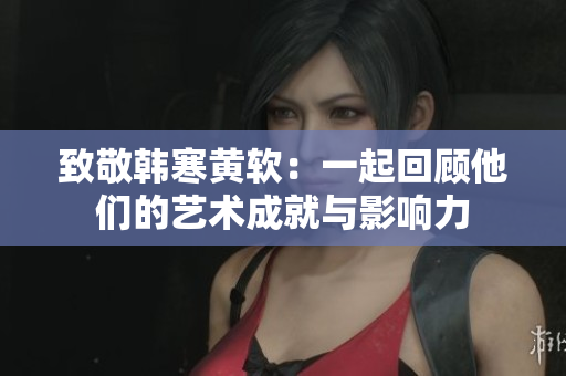 致敬韩寒黄软：一起回顾他们的艺术成就与影响力