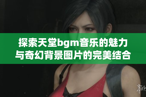 探索天堂bgm音乐的魅力与奇幻背景图片的完美结合