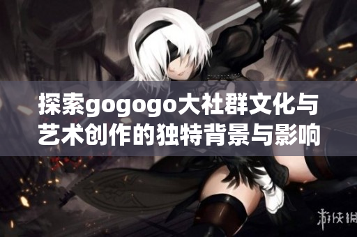 探索gogogo大社群文化与艺术创作的独特背景与影响