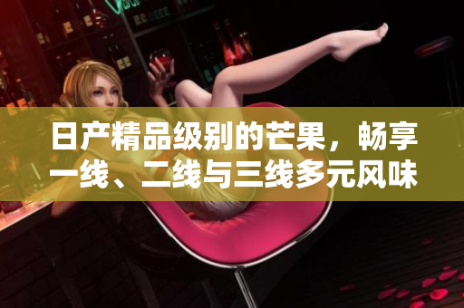 日产精品级别的芒果，畅享一线、二线与三线多元风味
