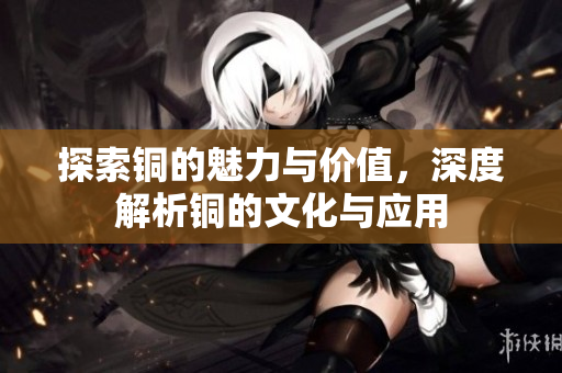 探索铜的魅力与价值，深度解析铜的文化与应用