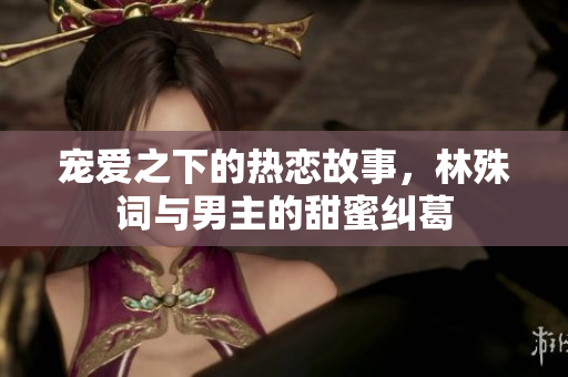 宠爱之下的热恋故事，林殊词与男主的甜蜜纠葛