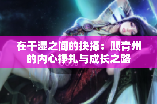 在干湿之间的抉择：顾青州的内心挣扎与成长之路
