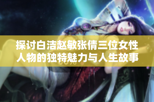 探讨白洁赵敏张倩三位女性人物的独特魅力与人生故事
