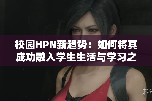 校园HPN新趋势：如何将其成功融入学生生活与学习之中