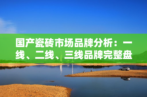 国产瓷砖市场品牌分析：一线、二线、三线品牌完整盘点