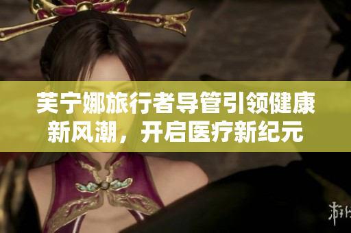 芙宁娜旅行者导管引领健康新风潮，开启医疗新纪元