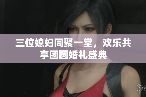 三位媳妇同聚一堂，欢乐共享团圆婚礼盛典
