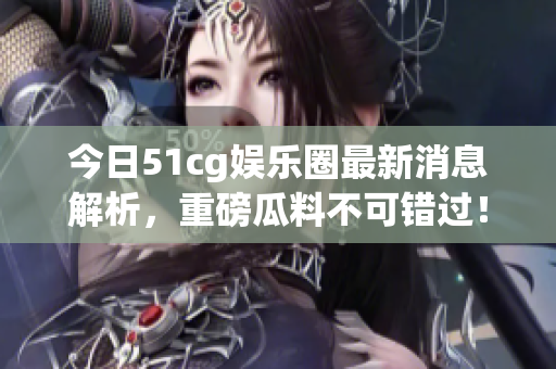 今日51cg娱乐圈最新消息解析，重磅瓜料不可错过！