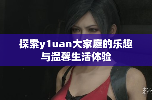 探索y1uan大家庭的乐趣与温馨生活体验