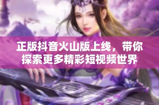 正版抖音火山版上线，带你探索更多精彩短视频世界
