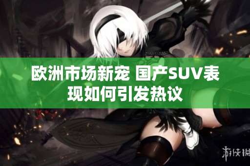 欧洲市场新宠 国产SUV表现如何引发热议