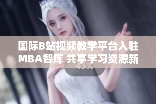 国际B站视频教学平台入驻MBA智库 共享学习资源新体验