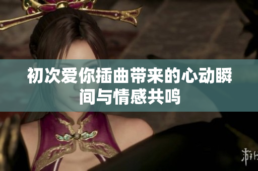 初次爱你插曲带来的心动瞬间与情感共鸣