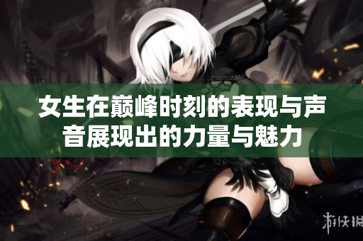 女生在巅峰时刻的表现与声音展现出的力量与魅力
