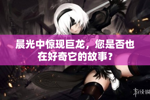 晨光中惊现巨龙，您是否也在好奇它的故事？