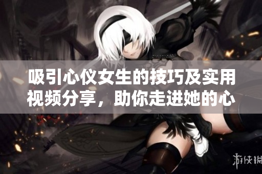 吸引心仪女生的技巧及实用视频分享，助你走进她的心里