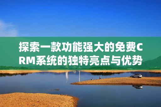 探索一款功能强大的免费CRM系统的独特亮点与优势