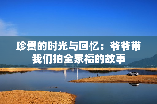 珍贵的时光与回忆：爷爷带我们拍全家福的故事