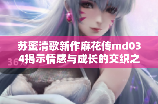 苏蜜清歌新作麻花传md034揭示情感与成长的交织之旅