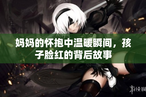 妈妈的怀抱中温暖瞬间，孩子脸红的背后故事