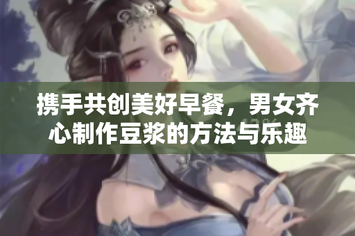 携手共创美好早餐，男女齐心制作豆浆的方法与乐趣