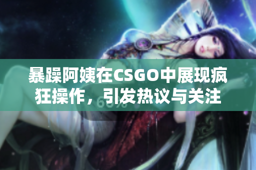 暴躁阿姨在CSGO中展现疯狂操作，引发热议与关注
