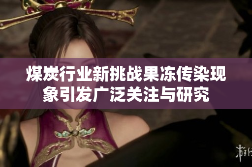 煤炭行业新挑战果冻传染现象引发广泛关注与研究
