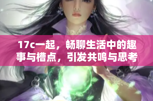17c一起，畅聊生活中的趣事与槽点，引发共鸣与思考