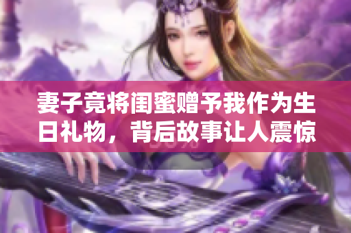 妻子竟将闺蜜赠予我作为生日礼物，背后故事让人震惊