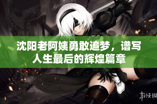 沈阳老阿姨勇敢追梦，谱写人生最后的辉煌篇章